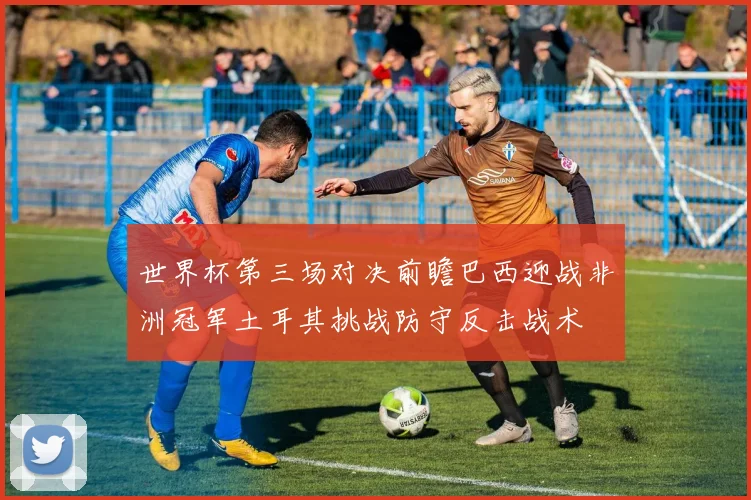 世界杯第三场对决前瞻巴西迎战非洲冠军土耳其挑战防守反击战术