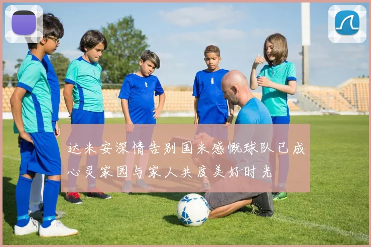 达米安深情告别国米感慨球队已成心灵家园与家人共度美好时光