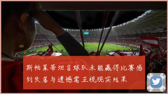 斯帕莱蒂坦言球队未能赢得比赛感到失落与遗憾需正视现实结果