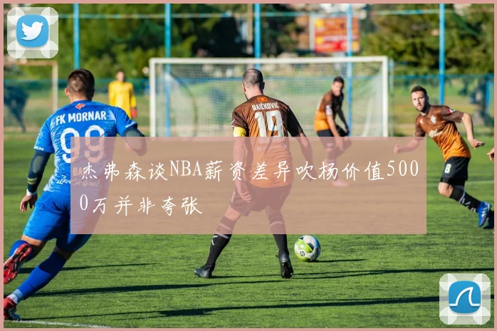 杰弗森谈NBA薪资差异吹杨价值5000万并非夸张