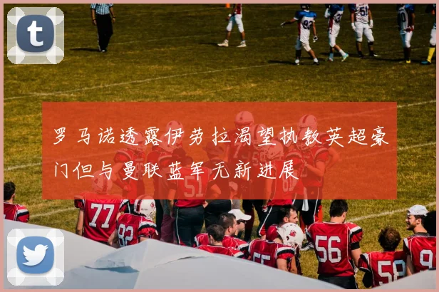 罗马诺透露伊劳拉渴望执教英超豪门但与曼联蓝军无新进展