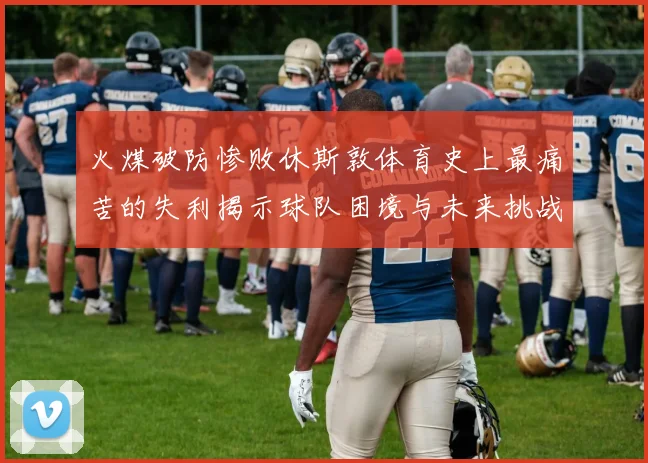 火煤破防惨败休斯敦体育史上最痛苦的失利揭示球队困境与未来挑战
