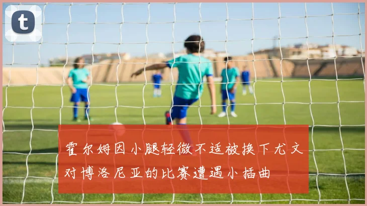 霍尔姆因小腿轻微不适被换下尤文对博洛尼亚的比赛遭遇小插曲