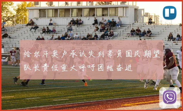 恰尔汗奥卢承认失利辜负国民期望队长责任重大呼吁团结奋进