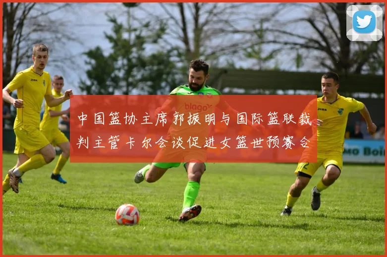 中国篮协主席郭振明与国际篮联裁判主管卡尔会谈促进女篮世预赛合作