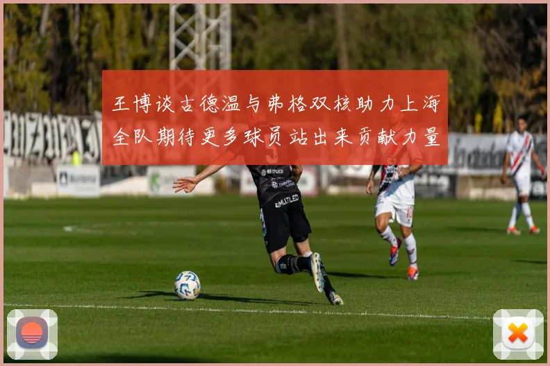 王博谈古德温与弗格双核助力上海全队期待更多球员站出来贡献力量