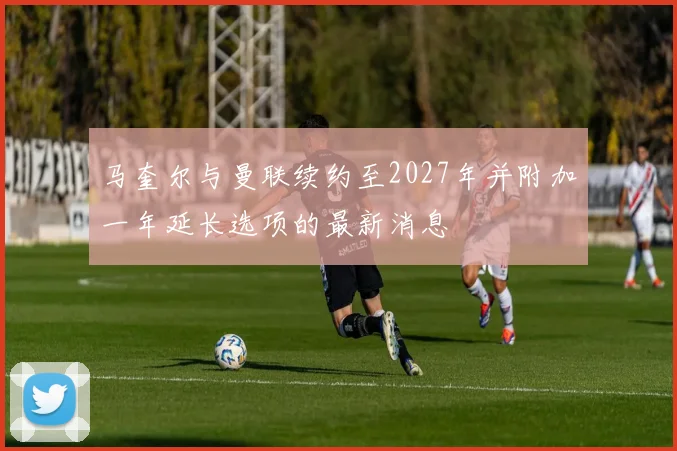 马奎尔与曼联续约至2027年并附加一年延长选项的最新消息
