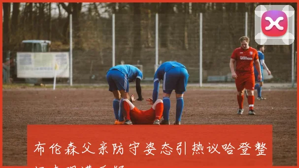 布伦森父亲防守姿态引热议哈登整场表现遭质疑