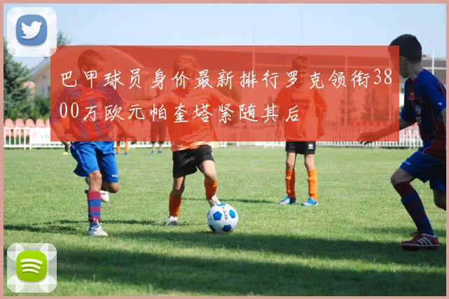 巴甲球员身价最新排行罗克领衔3800万欧元帕奎塔紧随其后
