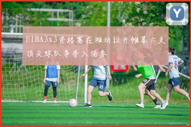 FIBA3x3资格赛在潍坊拉开帷幕六支顶尖球队争夺入场券
