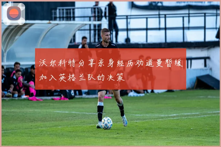 沃尔科特分享亲身经历劝道曼暂缓加入英格兰队的决策