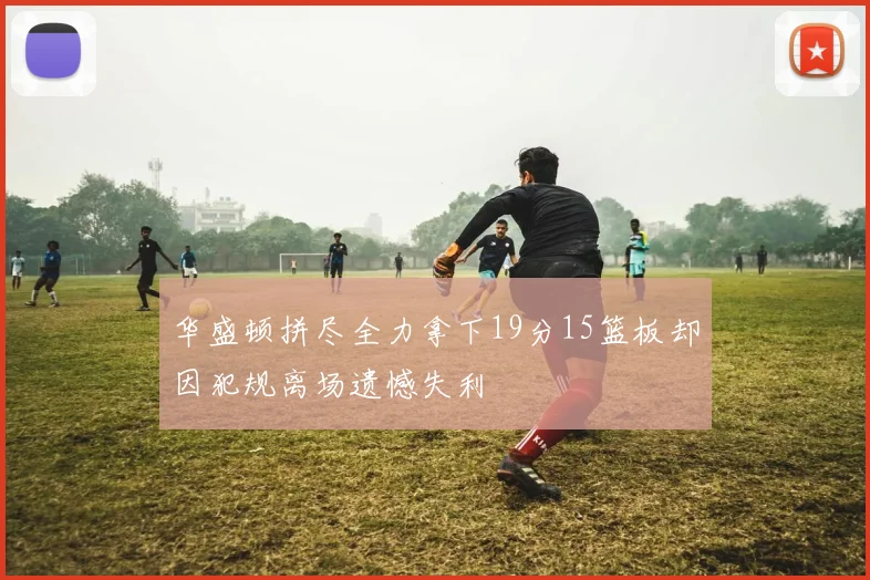 华盛顿拼尽全力拿下19分15篮板却因犯规离场遗憾失利